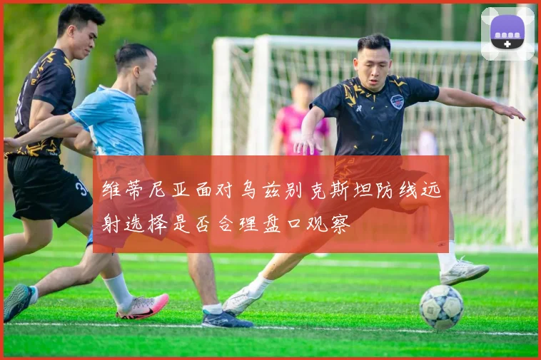 维蒂尼亚面对乌兹别克斯坦防线远射选择是否合理盘口观察