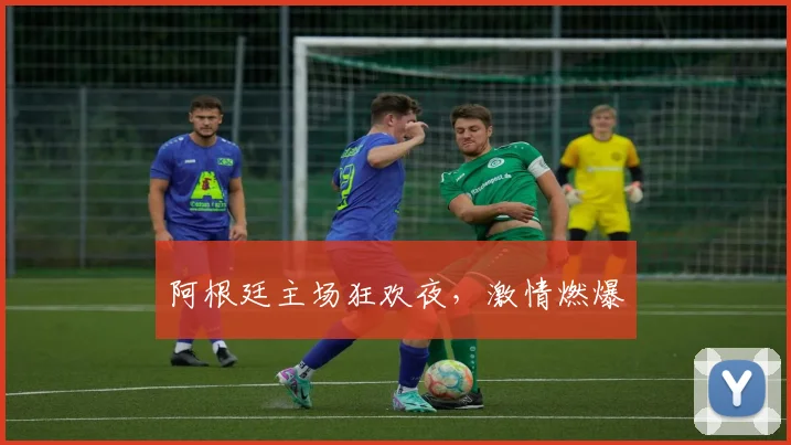 阿根廷主场狂欢夜，激情燃爆