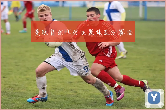 曼联首尔FC对决聚焦亚洲赛场