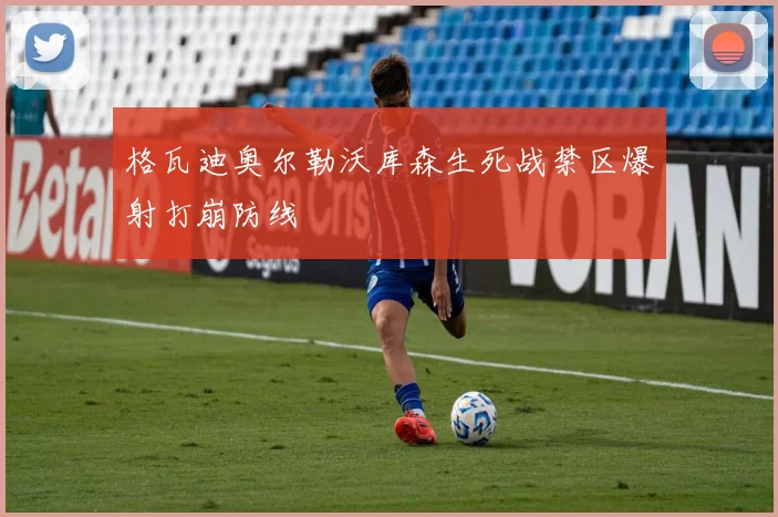 格瓦迪奥尔勒沃库森生死战禁区爆射打崩防线