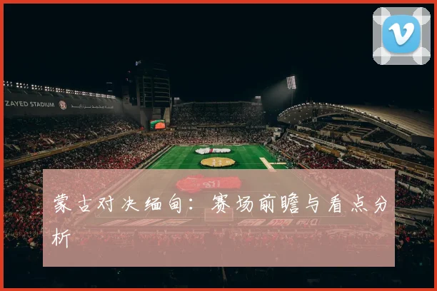 蒙古对决缅甸：赛场前瞻与看点分析