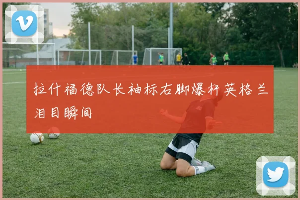拉什福德队长袖标右脚爆杆英格兰泪目瞬间