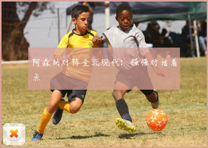 阿森纳对阵全北现代：强强对话看点