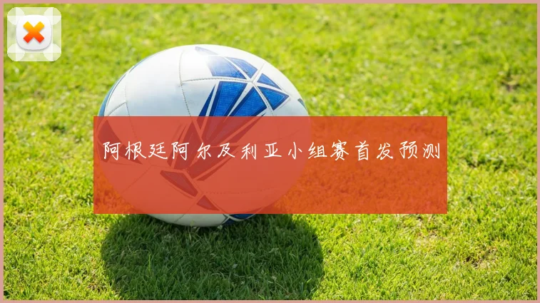 阿根廷阿尔及利亚小组赛首发预测