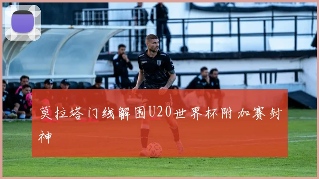 莫拉塔门线解围U20世界杯附加赛封神
