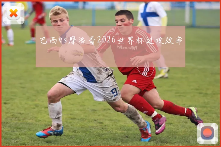 巴西vs摩洛哥2026世界杯进攻效率