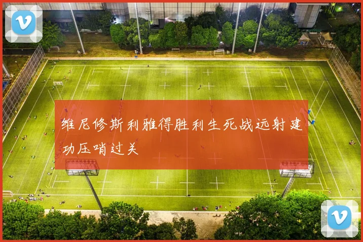 维尼修斯利雅得胜利生死战远射建功压哨过关