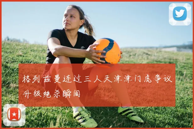 格列兹曼连过三人天津津门虎争议升级绝杀瞬间
