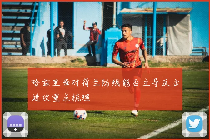 哈兹里面对荷兰防线能否主导反击进攻重点梳理