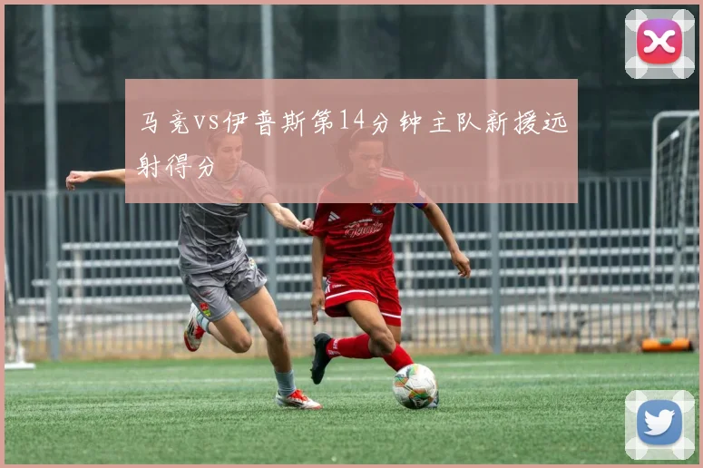 马竞vs伊普斯第14分钟主队新援远射得分