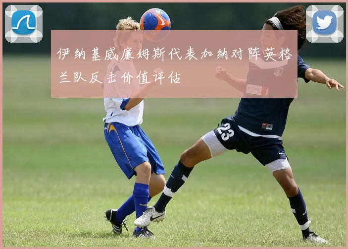 伊纳基威廉姆斯代表加纳对阵英格兰队反击价值评估