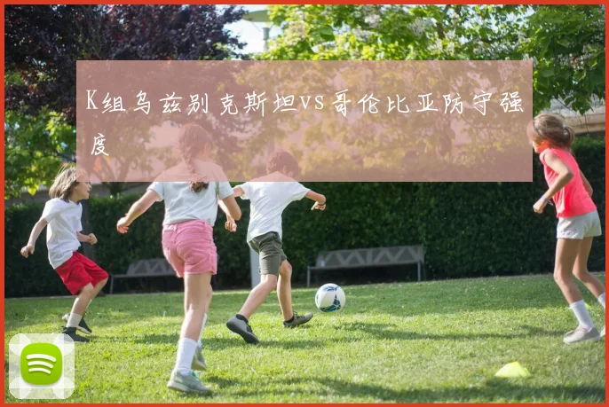 K组乌兹别克斯坦vs哥伦比亚防守强度