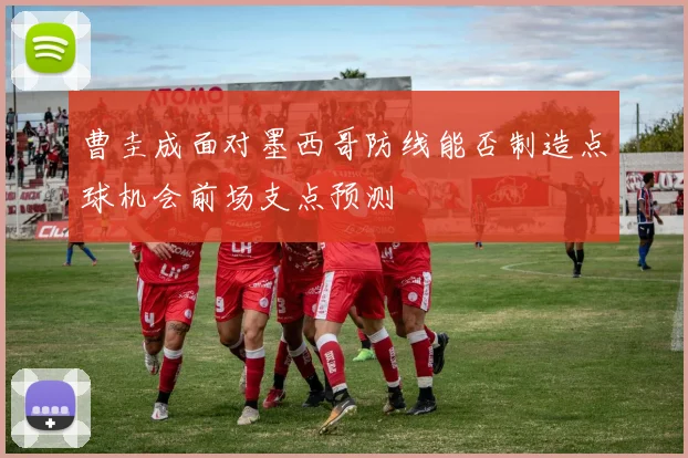 曹圭成面对墨西哥防线能否制造点球机会前场支点预测