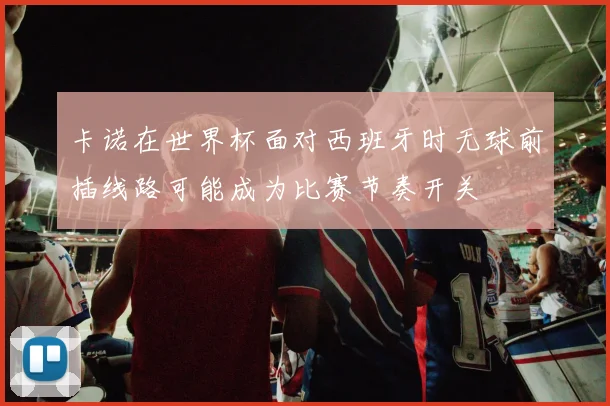卡诺在世界杯面对西班牙时无球前插线路可能成为比赛节奏开关