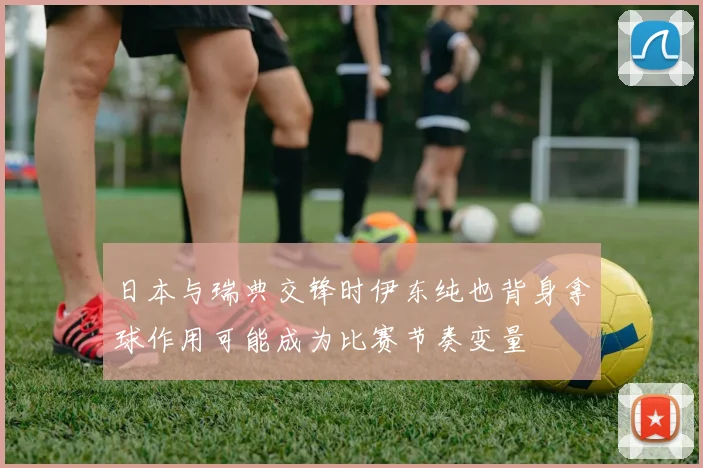 日本与瑞典交锋时伊东纯也背身拿球作用可能成为比赛节奏变量