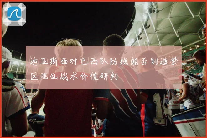 迪亚斯面对巴西队防线能否制造禁区混乱战术价值研判