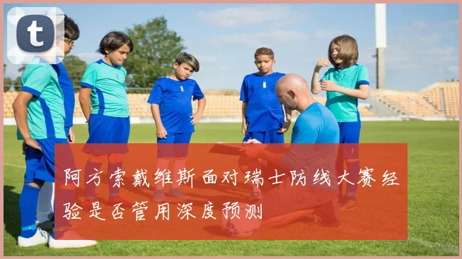 阿方索戴维斯面对瑞士防线大赛经验是否管用深度预测