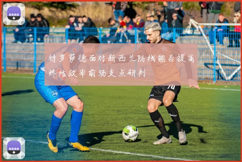 特罗萨德面对新西兰防线能否提高终结效率前场支点研判