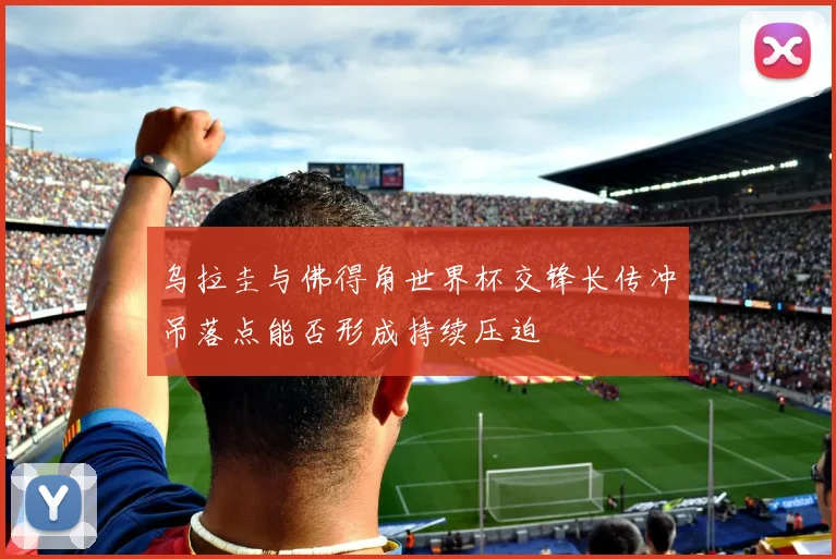 乌拉圭与佛得角世界杯交锋长传冲吊落点能否形成持续压迫