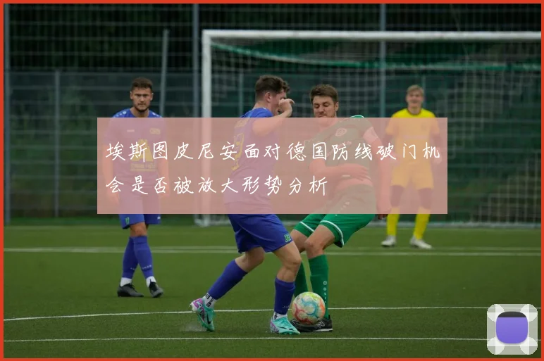 埃斯图皮尼安面对德国防线破门机会是否被放大形势分析
