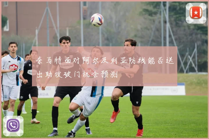 奈马特面对阿尔及利亚防线能否送出助攻破门机会预测