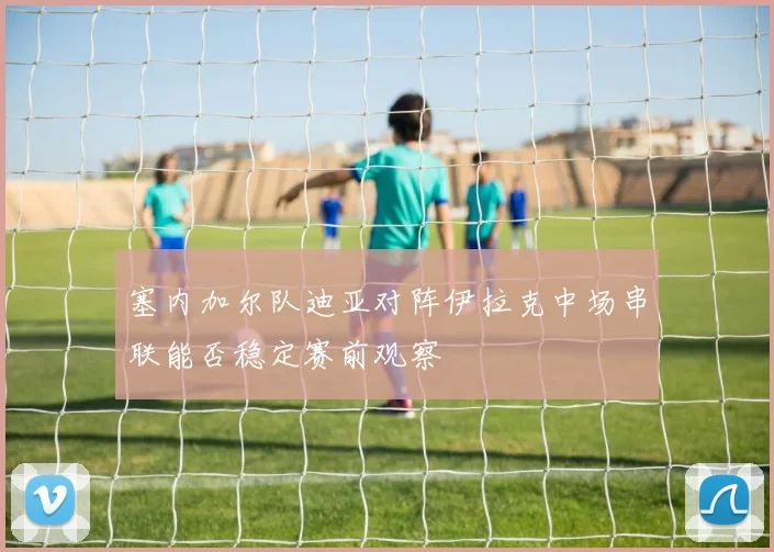 塞内加尔队迪亚对阵伊拉克中场串联能否稳定赛前观察