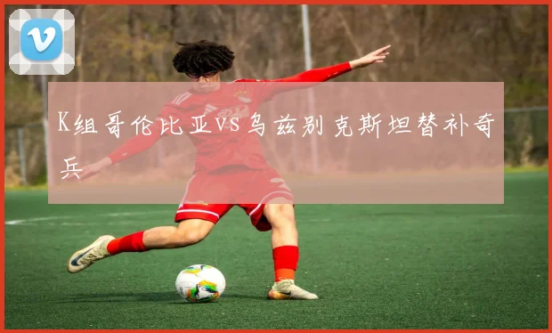 K组哥伦比亚vs乌兹别克斯坦替补奇兵