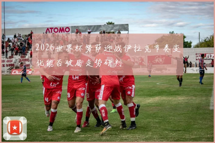 2026世界杯努萨迎战伊拉克节奏变化能否破局走势研判