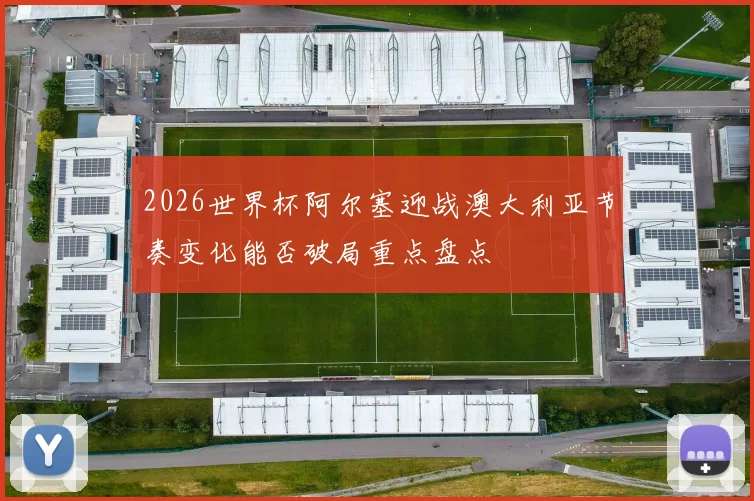 2026世界杯阿尔塞迎战澳大利亚节奏变化能否破局重点盘点