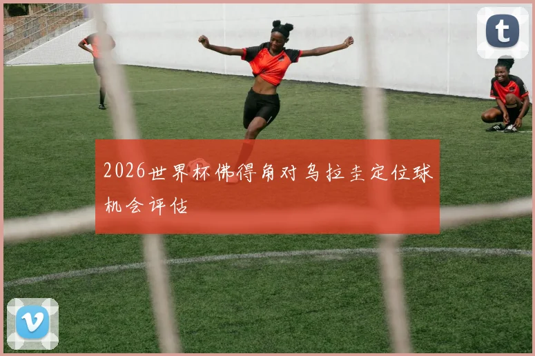 2026世界杯佛得角对乌拉圭定位球机会评估