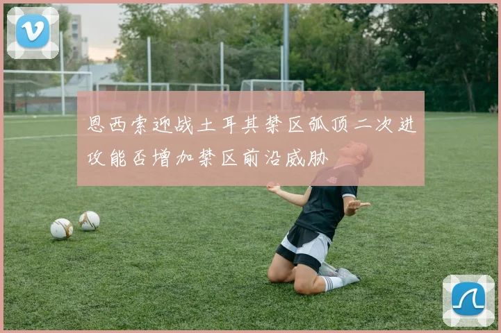 恩西索迎战土耳其禁区弧顶二次进攻能否增加禁区前沿威胁