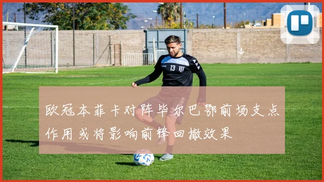 欧冠本菲卡对阵毕尔巴鄂前场支点作用或将影响前锋回撤效果