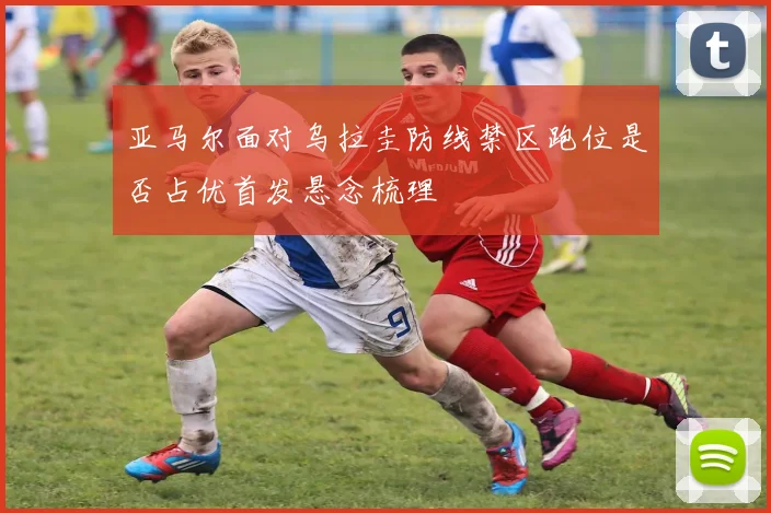 亚马尔面对乌拉圭防线禁区跑位是否占优首发悬念梳理