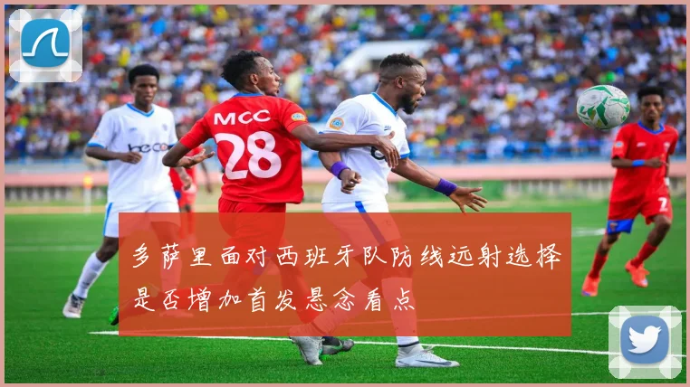 多萨里面对西班牙队防线远射选择是否增加首发悬念看点