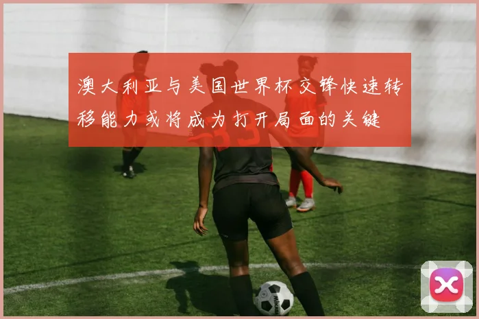 澳大利亚与美国世界杯交锋快速转移能力或将成为打开局面的关键