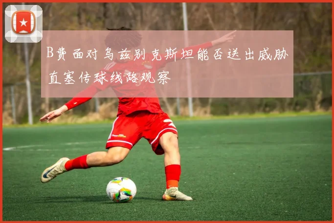 B费面对乌兹别克斯坦能否送出威胁直塞传球线路观察