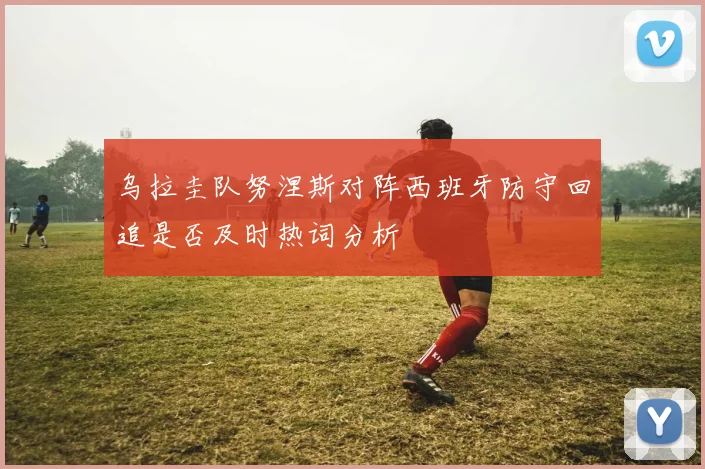 乌拉圭队努涅斯对阵西班牙防守回追是否及时热词分析