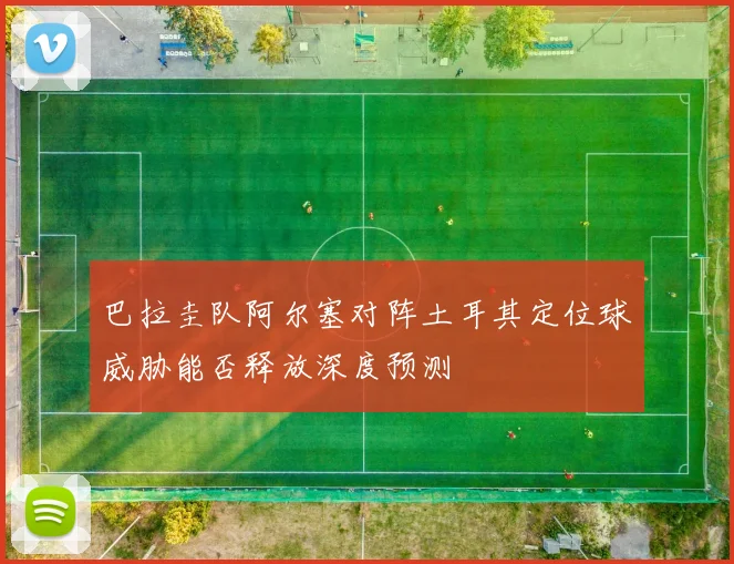 巴拉圭队阿尔塞对阵土耳其定位球威胁能否释放深度预测