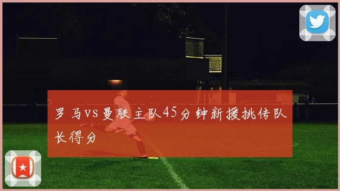 罗马vs曼联主队45分钟新援挑传队长得分
