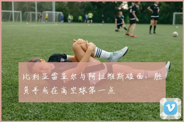 比利亚雷亚尔与阿拉维斯碰面，胜负手或在高空球第一点