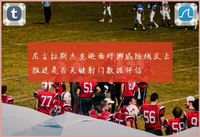 尼古拉斯杰克逊面对挪威防线反击推进是否关键射门数据评估