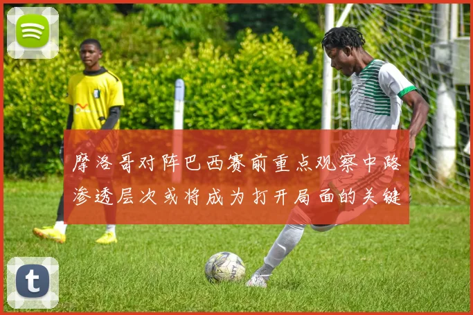 摩洛哥对阵巴西赛前重点观察中路渗透层次或将成为打开局面的关键