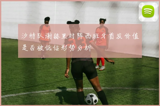沙特队谢赫里对阵西班牙首发价值是否被低估形势分析
