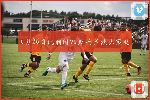 6月26日比利时vs新西兰换人策略