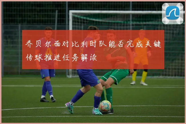 乔贝尔面对比利时队能否完成关键传球推进任务解读