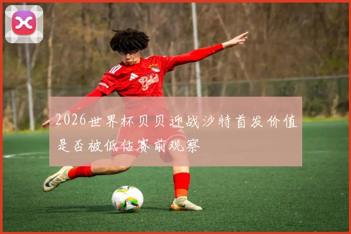 2026世界杯贝贝迎战沙特首发价值是否被低估赛前观察